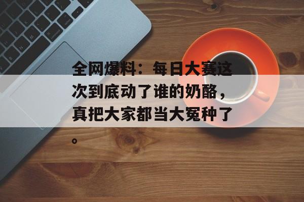全网爆料：每日大赛这次到底动了谁的奶酪，真把大家都当大冤种了。