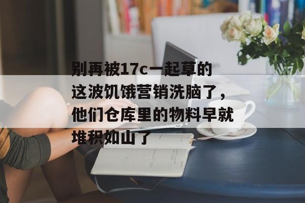 别再被17c一起草的这波饥饿营销洗脑了，他们仓库里的物料早就堆积如山了