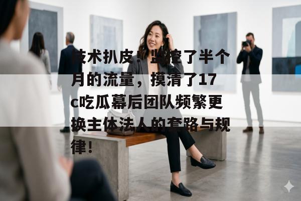 技术扒皮！监控了半个月的流量，摸清了17c吃瓜幕后团队频繁更换主体法人的套路与规律！