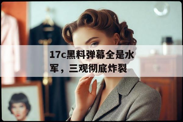 17c黑料弹幕全是水军，三观彻底炸裂