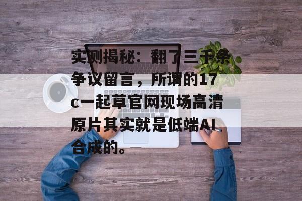 实测揭秘：翻了三千条争议留言，所谓的17c一起草官网现场高清原片其实就是低端AI合成的。