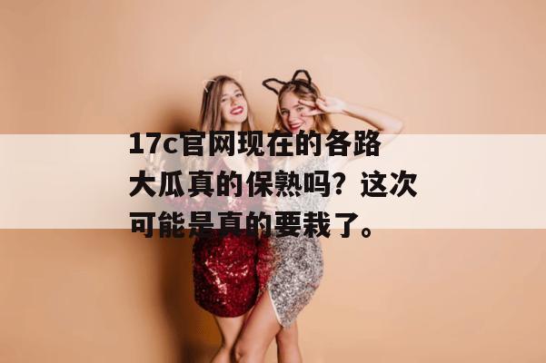 17c官网现在的各路大瓜真的保熟吗？这次可能是真的要栽了。