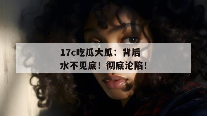 17c吃瓜大瓜：背后水不见底！彻底沦陷！