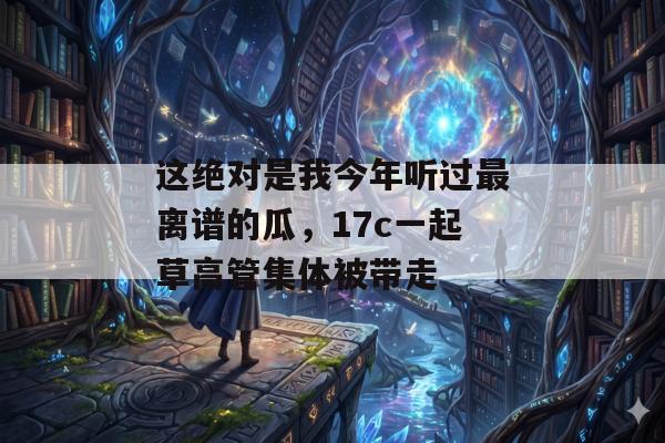 这绝对是我今年听过最离谱的瓜，17c一起草高管集体被带走