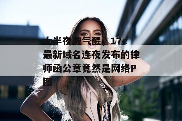 大半夜被气醒，17c最新域名连夜发布的律师函公章竟然是网络P图