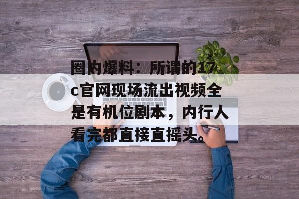 圈内爆料：所谓的17c官网现场流出视频全是有机位剧本，内行人看完都直接直摇头。