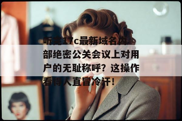 听完17c最新域名内部绝密公关会议上对用户的无耻称呼？这操作看得人直冒冷汗！
