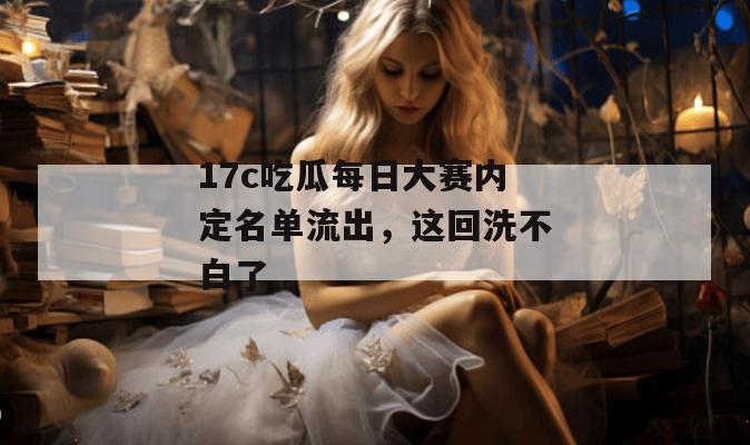 17c吃瓜每日大赛内定名单流出，这回洗不白了