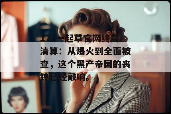 17c一起草官网终局清算：从爆火到全面被查，这个黑产帝国的丧钟已经敲响。
