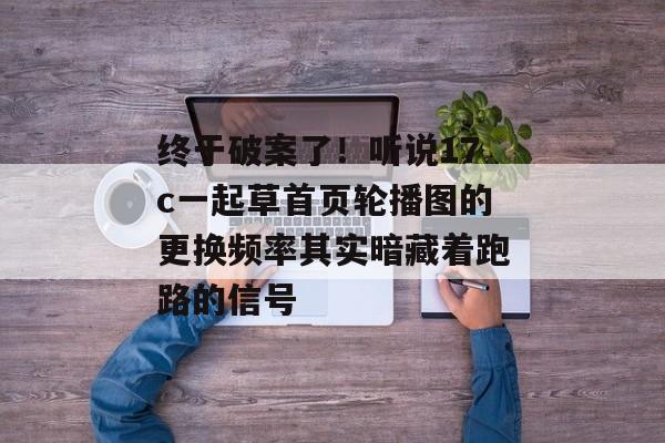 终于破案了！听说17c一起草首页轮播图的更换频率其实暗藏着跑路的信号