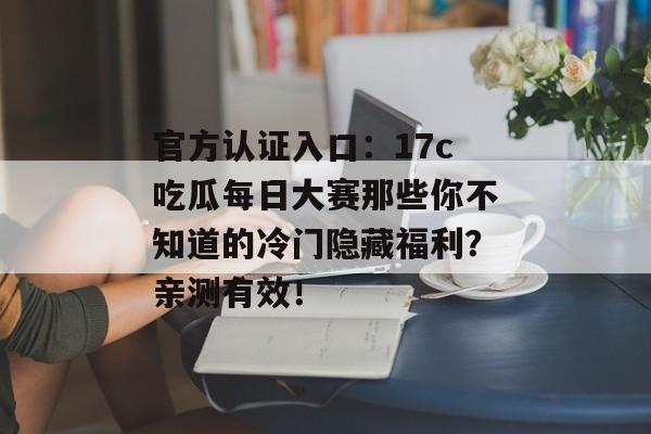 官方认证入口：17c吃瓜每日大赛那些你不知道的冷门隐藏福利？亲测有效！