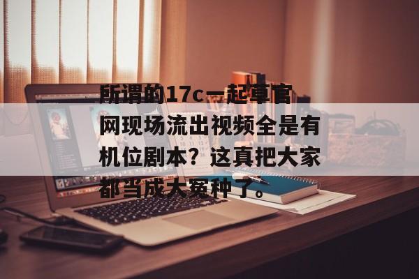 所谓的17c一起草官网现场流出视频全是有机位剧本？这真把大家都当成大冤种了。
