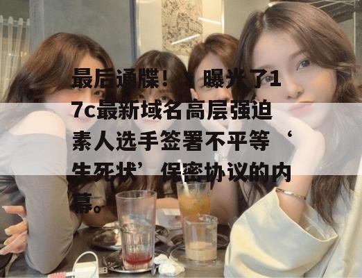 最后通牒！：曝光了17c最新域名高层强迫素人选手签署不平等‘生死状’保密协议的内幕。