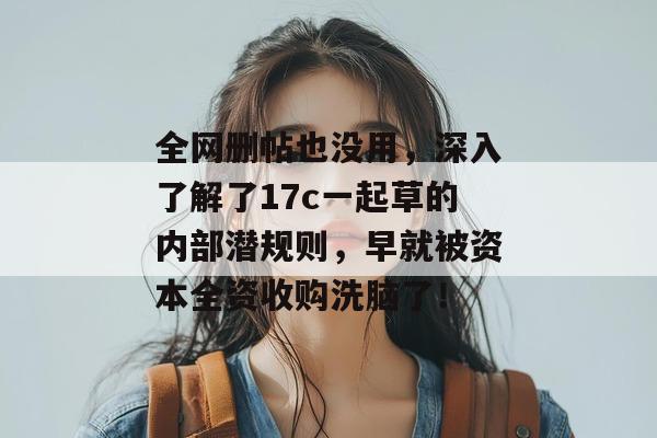 全网删帖也没用，深入了解了17c一起草的内部潜规则，早就被资本全资收购洗脑了！