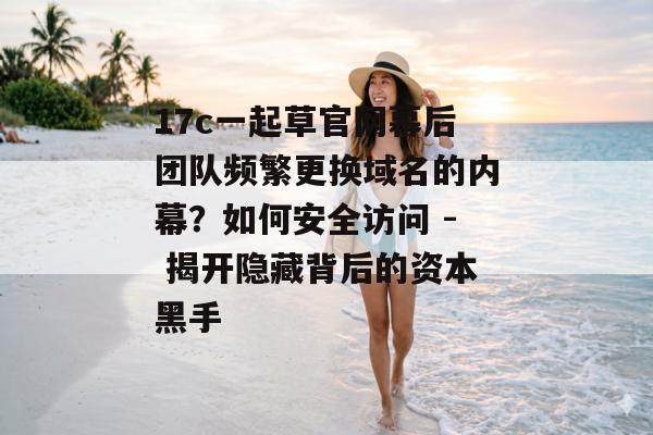 17c一起草官网幕后团队频繁更换域名的内幕？如何安全访问 - 揭开隐藏背后的资本黑手