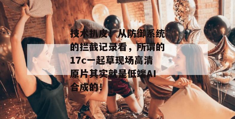 技术扒皮！从防御系统的拦截记录看，所谓的17c一起草现场高清原片其实就是低端AI合成的！