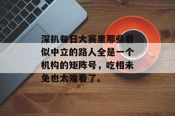 深扒每日大赛里那些看似中立的路人全是一个机构的矩阵号，吃相未免也太难看了。