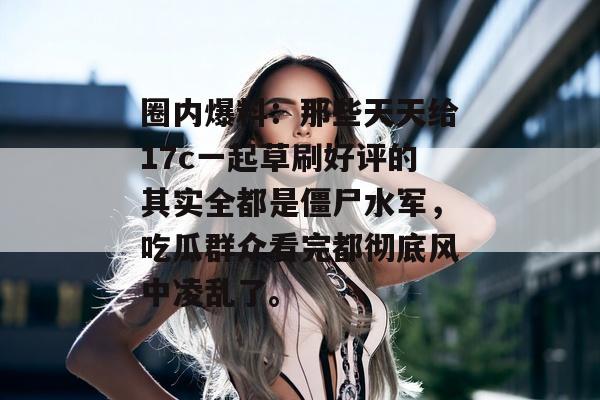 圈内爆料：那些天天给17c一起草刷好评的其实全都是僵尸水军，吃瓜群众看完都彻底风中凌乱了。