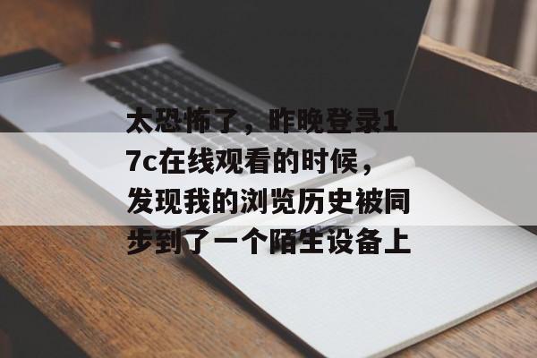 太恐怖了，昨晚登录17c在线观看的时候，发现我的浏览历史被同步到了一个陌生设备上