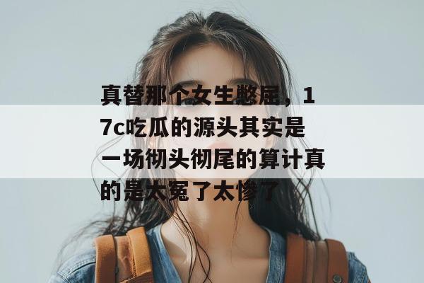 真替那个女生憋屈，17c吃瓜的源头其实是一场彻头彻尾的算计真的是太冤了太惨了