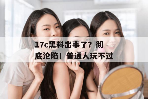 17c黑料出事了？彻底沦陷！普通人玩不过