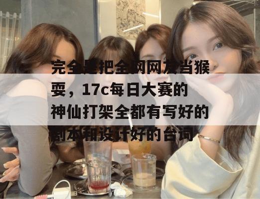 完全是把全网网友当猴耍，17c每日大赛的神仙打架全都有写好的剧本和设计好的台词