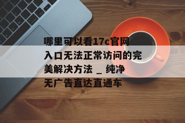 哪里可以看17c官网入口无法正常访问的完美解决方法 _ 纯净无广告直达直通车