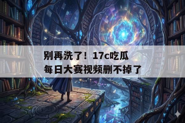 别再洗了！17c吃瓜每日大赛视频删不掉了