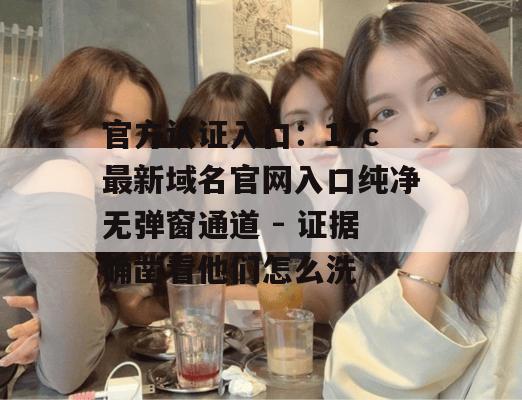 官方认证入口:17c最新域名官网入口纯净无弹窗通道 - 证据确凿看他们怎么洗