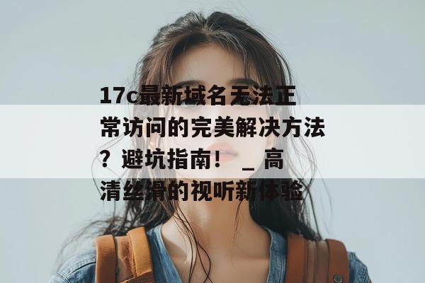17c最新域名无法正常访问的完美解决方法?避坑指南! _ 高清丝滑的视听新体验