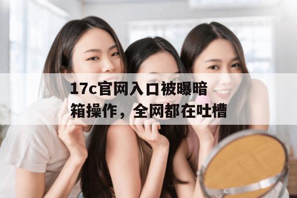 17c官网入口被曝暗箱操作,全网都在吐槽