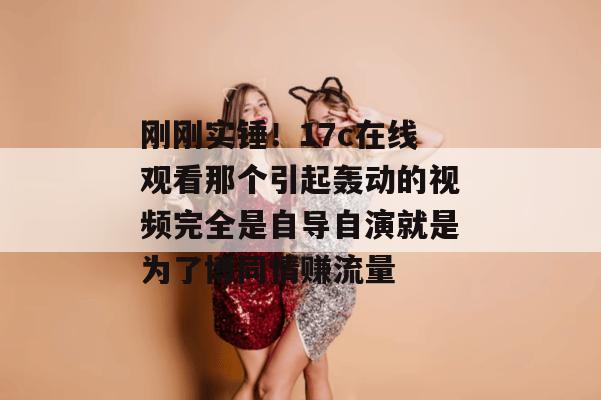 刚刚实锤!17c在线观看那个引起轰动的视频完全是自导自演就是为了博同情赚流量