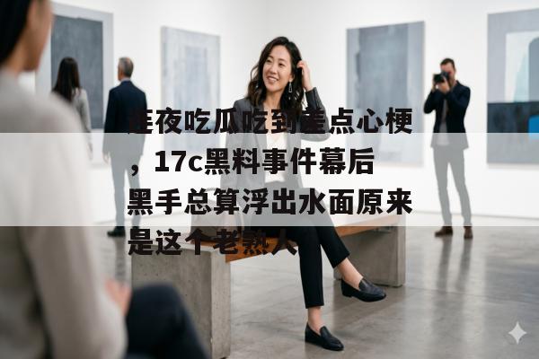 连夜吃瓜吃到差点心梗,17c黑料事件幕后黑手总算浮出水面原来是这个老熟人